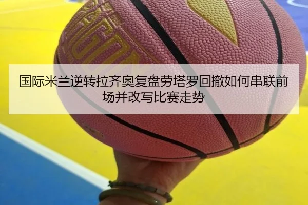 国际米兰逆转拉齐奥复盘劳塔罗回撤如何串联前场并改写比赛走势