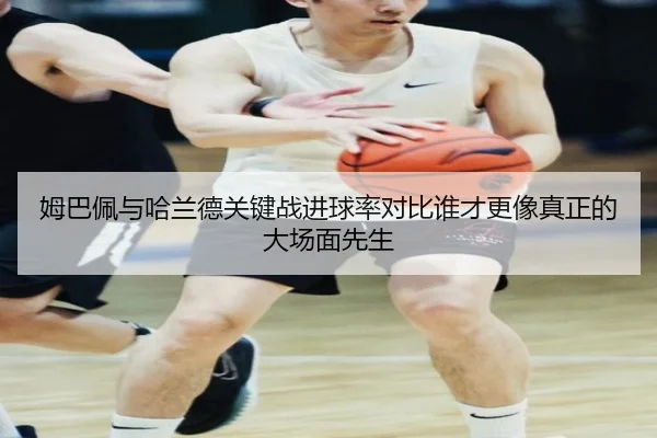 姆巴佩与哈兰德关键战进球率对比谁才更像真正的大场面先生