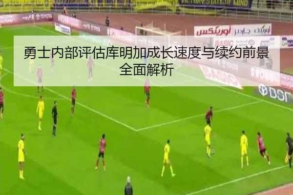 勇士内部评估库明加成长速度与续约前景全面解析