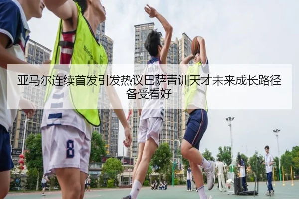 亚马尔连续首发引发热议巴萨青训天才未来成长路径备受看好