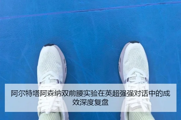 阿尔特塔阿森纳双前腰实验在英超强强对话中的成效深度复盘