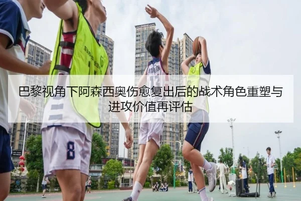巴黎视角下阿森西奥伤愈复出后的战术角色重塑与进攻价值再评估