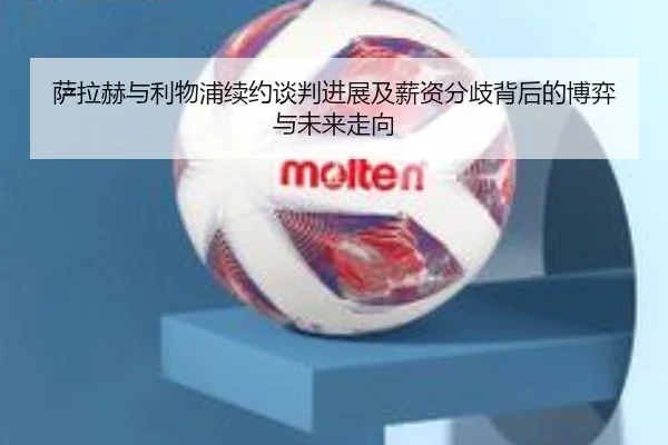 萨拉赫与利物浦续约谈判进展及薪资分歧背后的博弈与未来走向