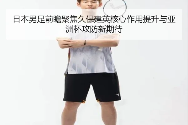 日本男足前瞻聚焦久保建英核心作用提升与亚洲杯攻防新期待