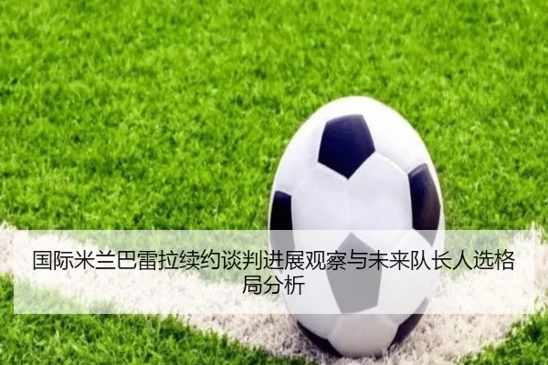 国际米兰巴雷拉续约谈判进展观察与未来队长人选格局分析
