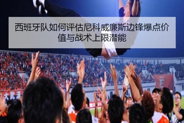 西班牙队如何评估尼科威廉斯边锋爆点价值与战术上限潜能