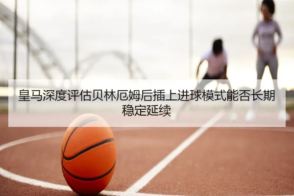 皇马深度评估贝林厄姆后插上进球模式能否长期稳定延续