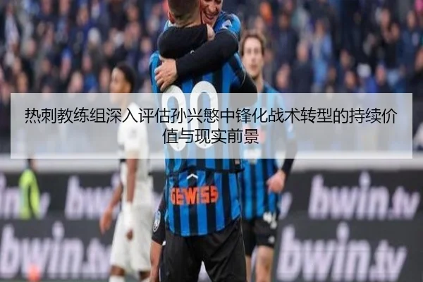 热刺教练组深入评估孙兴慜中锋化战术转型的持续价值与现实前景
