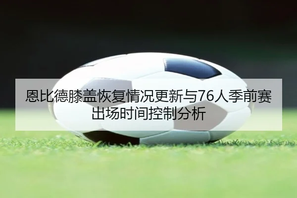恩比德膝盖恢复情况更新与76人季前赛出场时间控制分析