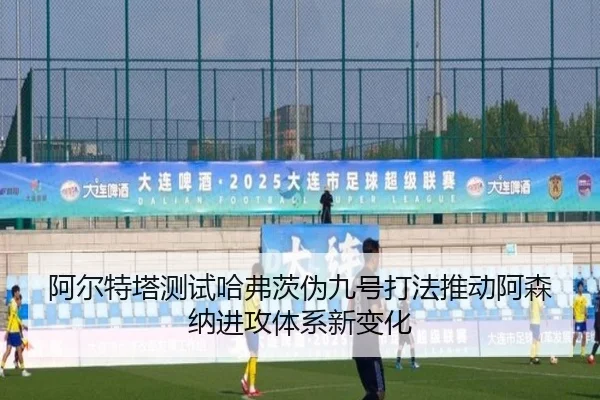 阿尔特塔测试哈弗茨伪九号打法推动阿森纳进攻体系新变化