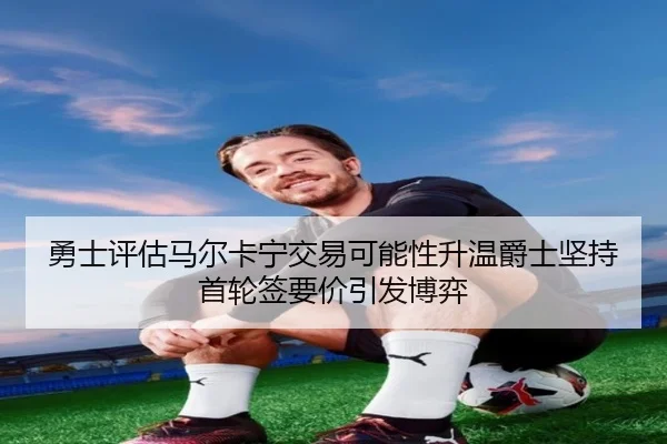 勇士评估马尔卡宁交易可能性升温爵士坚持首轮签要价引发博弈